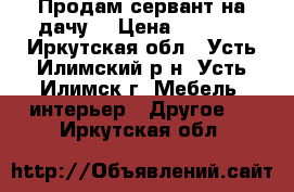 Продам сервант на дачу. › Цена ­ 3 500 - Иркутская обл., Усть-Илимский р-н, Усть-Илимск г. Мебель, интерьер » Другое   . Иркутская обл.